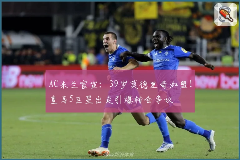 AC米兰官宣:39岁莫德里奇加盟!皇马5巨星出走引爆转会争议