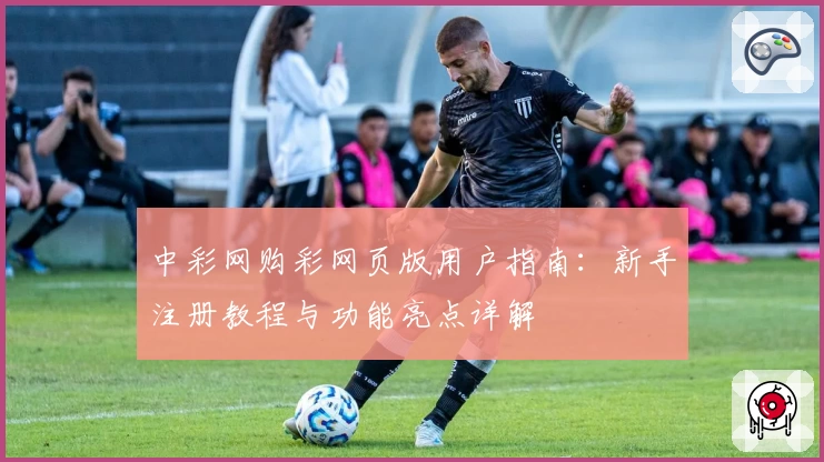 中彩网购彩网页版用户指南：新手注册教程与功能亮点详解