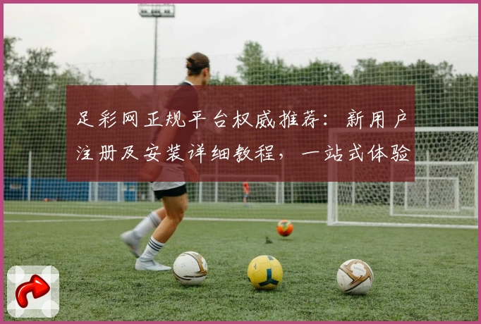 足彩网正规平台权威推荐：新用户注册及安装详细教程，一站式体验核心功能亮点