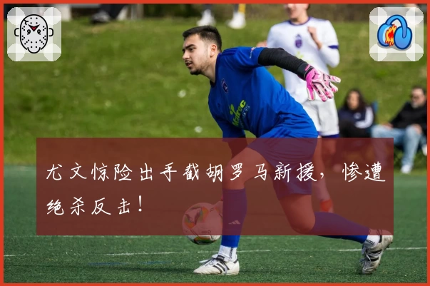尤文惊险出手截胡罗马新援，惨遭绝杀反击！