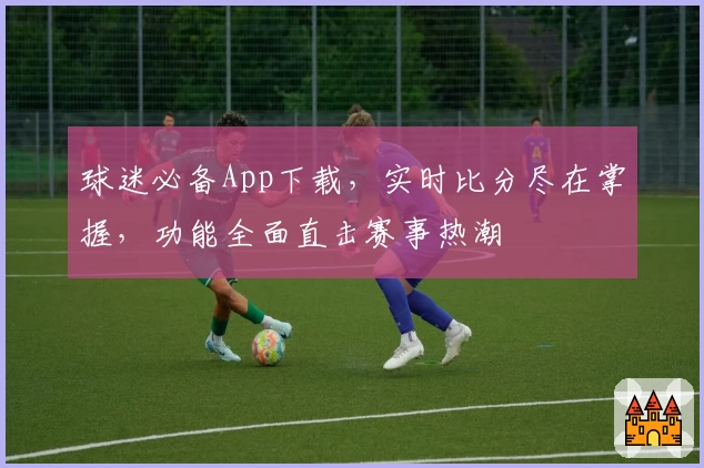 球迷必备App下载，实时比分尽在掌握，功能全面直击赛事热潮