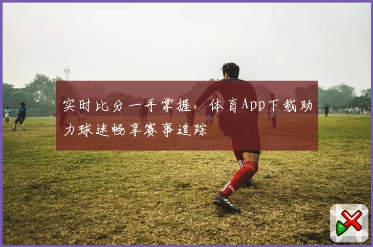 实时比分一手掌握，体育App下载助力球迷畅享赛事追踪