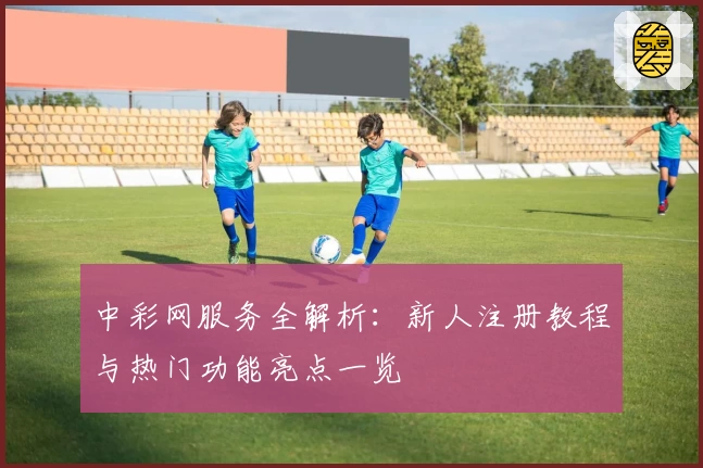 中彩网服务全解析：新人注册教程与热门功能亮点一览