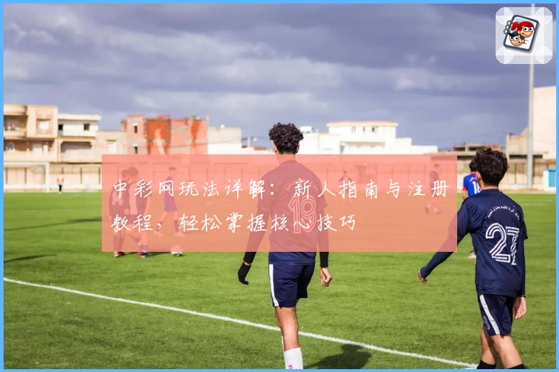 中彩网玩法详解：新人指南与注册教程，轻松掌握核心技巧