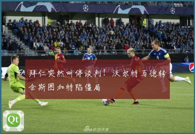 拜仁突然叫停谈判！沃尔特马德转会斯图加特陷僵局