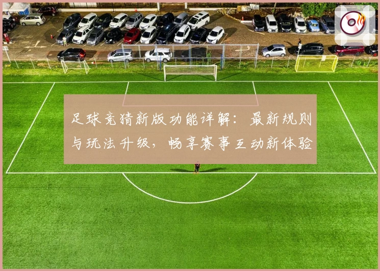 足球竞猜新版功能详解：最新规则与玩法升级，畅享赛事互动新体验