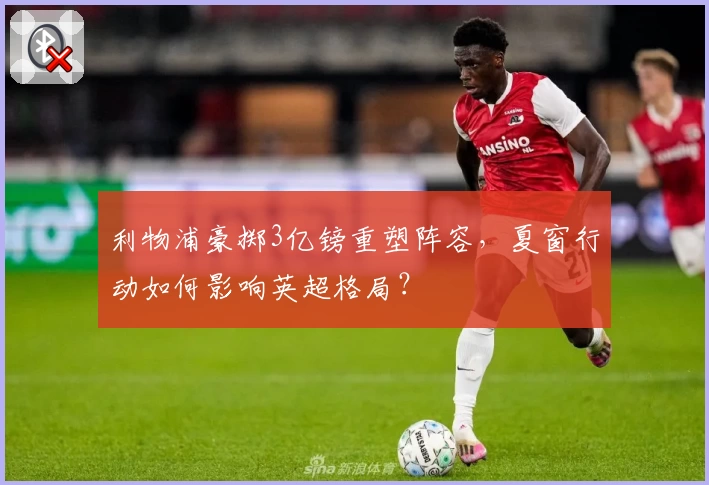 利物浦豪掷3亿镑重塑阵容,夏窗行动如何影响英超格局?