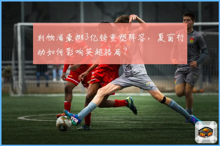 利物浦豪掷3亿镑重塑阵容，夏窗行动如何影响英超格局？