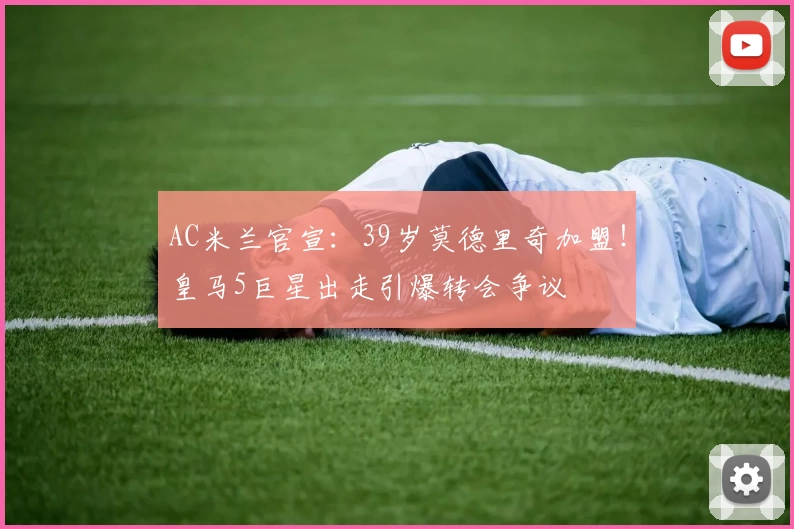 AC米兰官宣：39岁莫德里奇加盟！皇马5巨星出走引爆转会争议