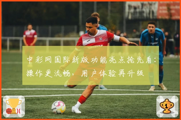 中彩网国际新版功能亮点抢先看：操作更流畅，用户体验再升级