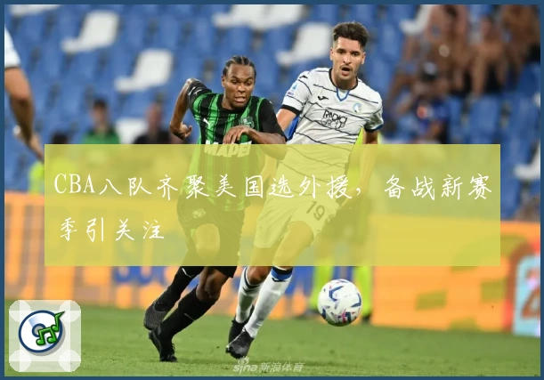 CBA八队齐聚美国选外援，备战新赛季引关注