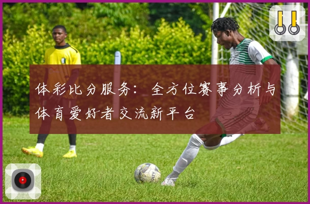 体彩比分服务：全方位赛事分析与体育爱好者交流新平台